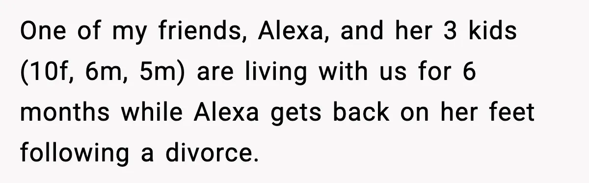 One of my friends, Alexa, and her 3 kids (10f, 6m, 5m) are living with us for 6 months while Alexa gets back on her feet following a divorce.