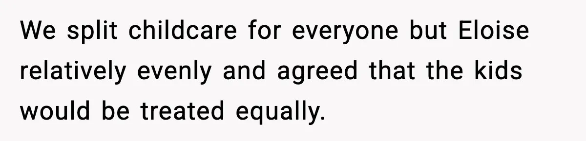 We split childcare for everyone but Eloise relatively evenly and agreed that the kids would be treated equally.