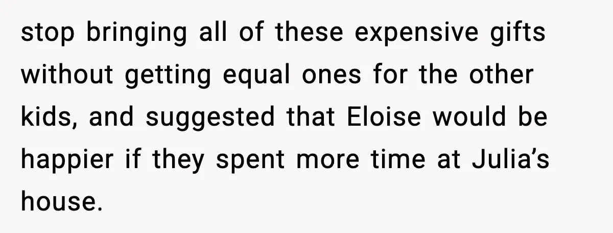 stop bringing all of these expensive gifts without getting equal ones for the other kids, and suggested that Eloise would be happier if they spent more time at Julia’s house.
