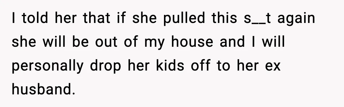 I told her that if she pulled this s__t again she will be out of my house and I will personally drop her kids off to her ex husband.