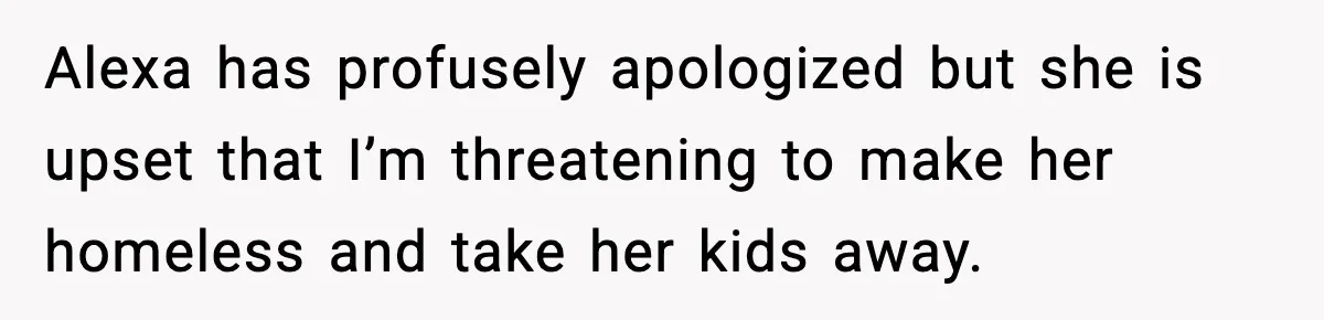 Alexa has profusely apologized but she is upset that I’m threatening to make her homeless and take her kids away.