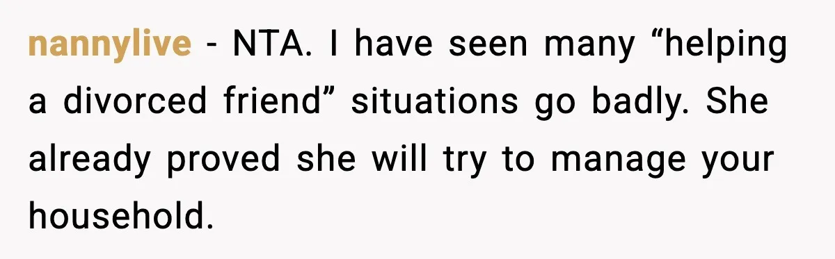 nannylive - NTA. I have seen many “helping a divorced friend” situations go badly. She already proved she will try to manage your household.