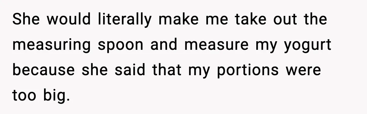 She would literally make me take out the measuring spoon and measure my yogurt because she said that my portions were too big.