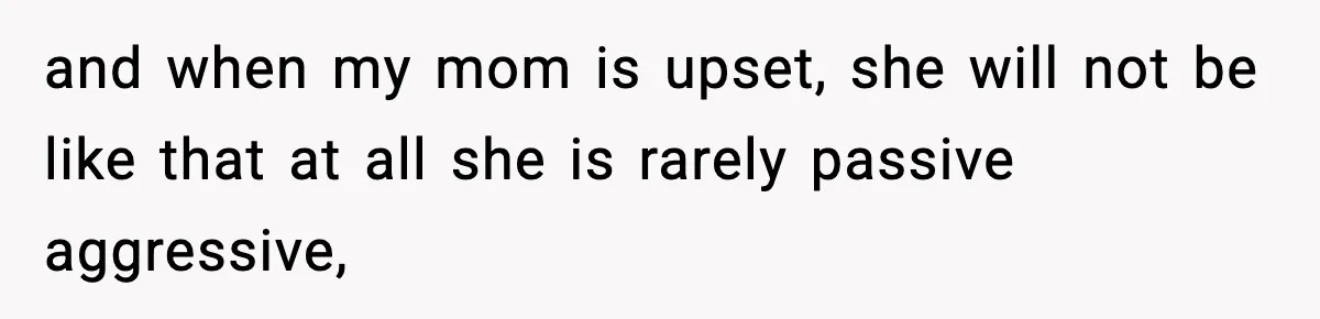 and when my mom is upset, she will not be like that at all she is rarely passive aggressive,