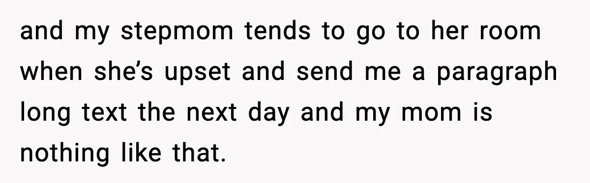 and my stepmom tends to go to her room when she’s upset and send me a paragraph long text the next day and my mom is nothing like that.