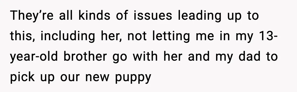 They’re all kinds of issues leading up to this, including her, not letting me in my 13-year-old brother go with her and my dad to pick up our new puppy
