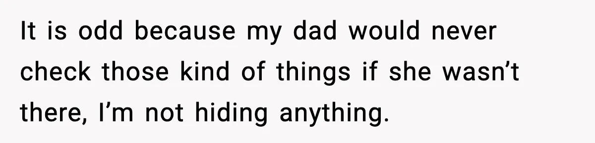 It is odd because my dad would never check those kind of things if she wasn’t there, I’m not hiding anything.