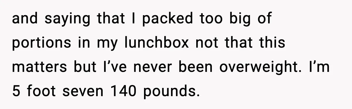 and saying that I packed too big of portions in my lunchbox not that this matters but I’ve never been overweight. I’m 5 foot seven 140 pounds.