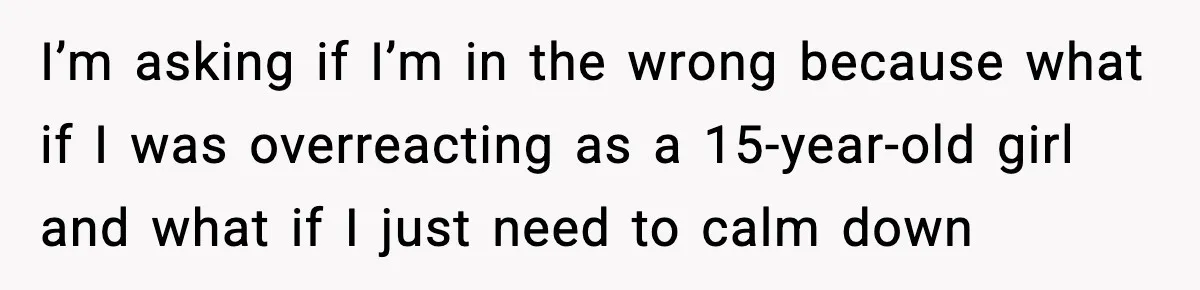 I’m asking if I’m in the wrong because what if I was overreacting as a 15-year-old girl and what if I just need to calm down
