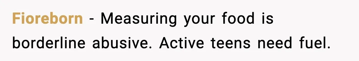 Fioreborn - Measuring your food is borderline abusive. Active teens need fuel.
