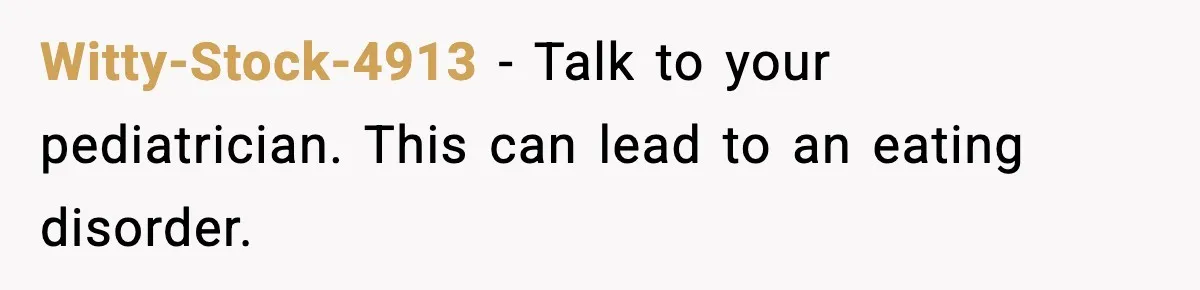 Witty-Stock-4913 - Talk to your pediatrician. This can lead to an eating disorder.