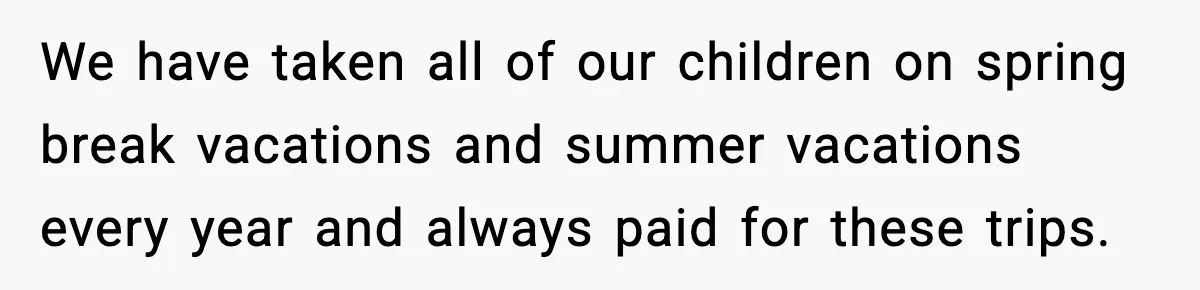 We have taken all of our children on spring break vacations and summer vacations every year and always paid for these trips.