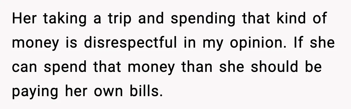 Her taking a trip and spending that kind of money is disrespectful in my opinion. If she can spend that money than she should be paying her own bills.