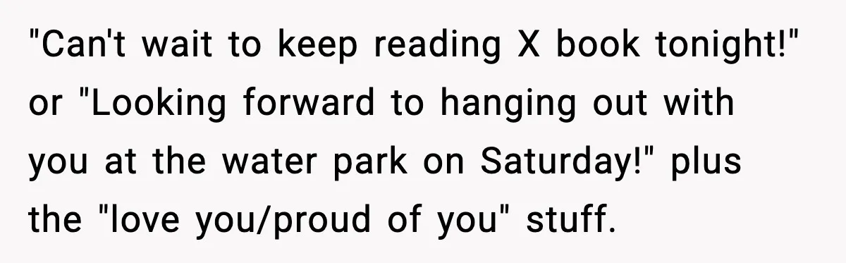 "Can't wait to keep reading X book tonight!" or "Looking forward to hanging out with you at the water park on Saturday!" plus the "love you/proud of you" stuff.