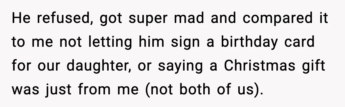 He refused, got super mad and compared it to me not letting him sign a birthday card for our daughter, or saying a Christmas gift was just from me (not...
