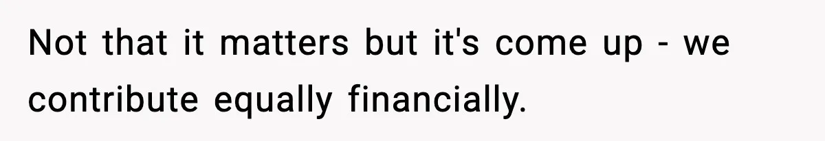 Not that it matters but it's come up - we contribute equally financially.