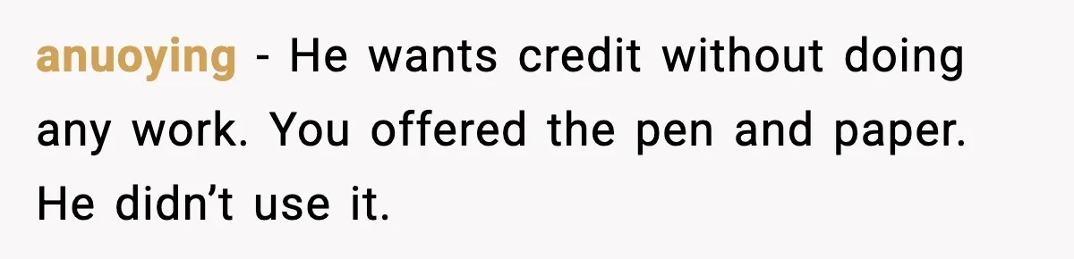 anuoying - He wants credit without doing any work. You offered the pen and paper. He didn’t use it.