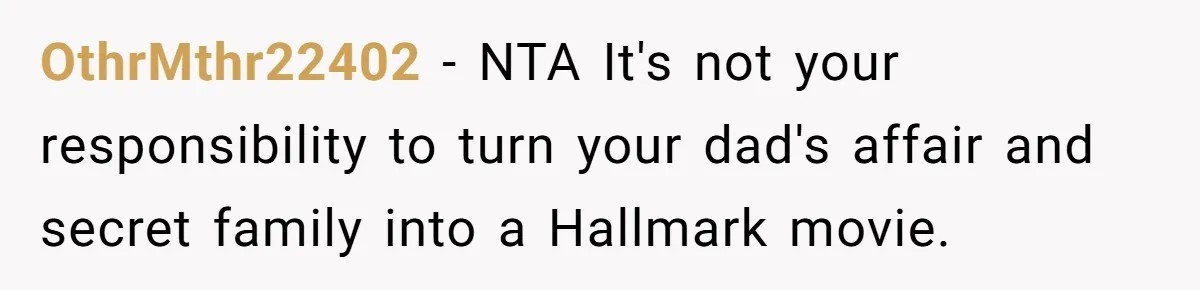 Man Refuses To Meet Half-Sister Born From Dad’s Affair, Says He’s Done With Family Drama OthrMthr22402 − NTA It's not your responsibility to turn your dad's affair and secret family into a Hallmark movie.
