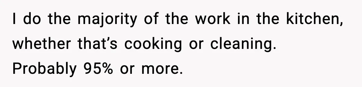 I do the majority of the work in the kitchen, whether that’s cooking or cleaning. Probably 95% or more.