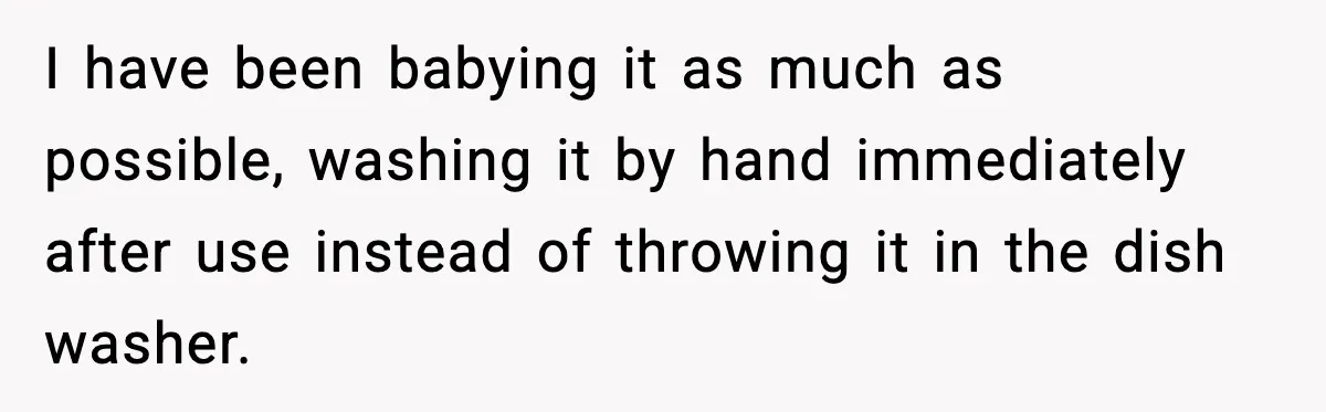 I have been babying it as much as possible, washing it by hand immediately after use instead of throwing it in the dish washer.