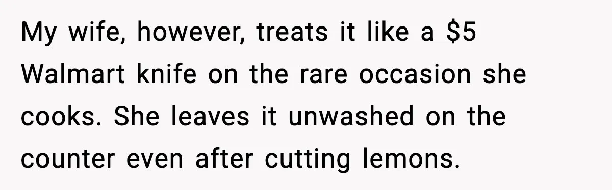 My wife, however, treats it like a $5 Walmart knife on the rare occasion she cooks. She leaves it unwashed on the counter even after cutting lemons.