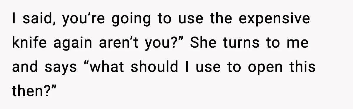 I said, you’re going to use the expensive knife again aren’t you?” She turns to me and says “what should I use to open this then?”