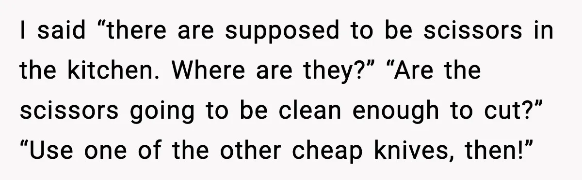 I said “there are supposed to be scissors in the kitchen. Where are they?” “Are the scissors going to be clean enough to cut?” “Use one of the other cheap...