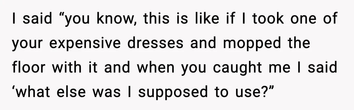 I said “you know, this is like if I took one of your expensive dresses and mopped the floor with it and when you caught me I said ‘what else...