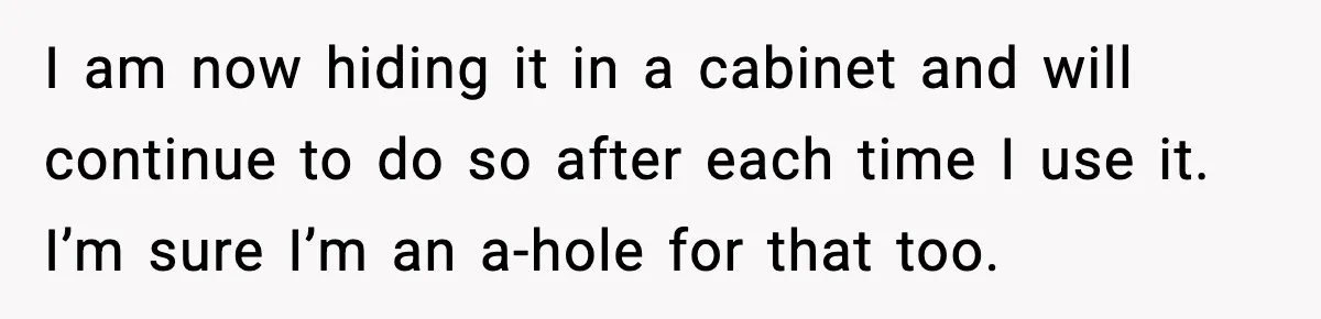 I am now hiding it in a cabinet and will continue to do so after each time I use it. I’m sure I’m an a-hole for that too.