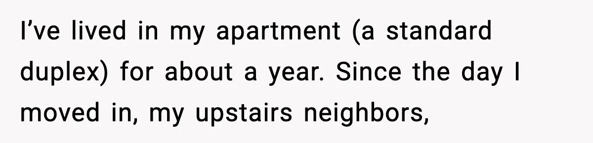 I’ve lived in my apartment (a standard duplex) for about a year. Since the day I moved in, my upstairs neighbors,