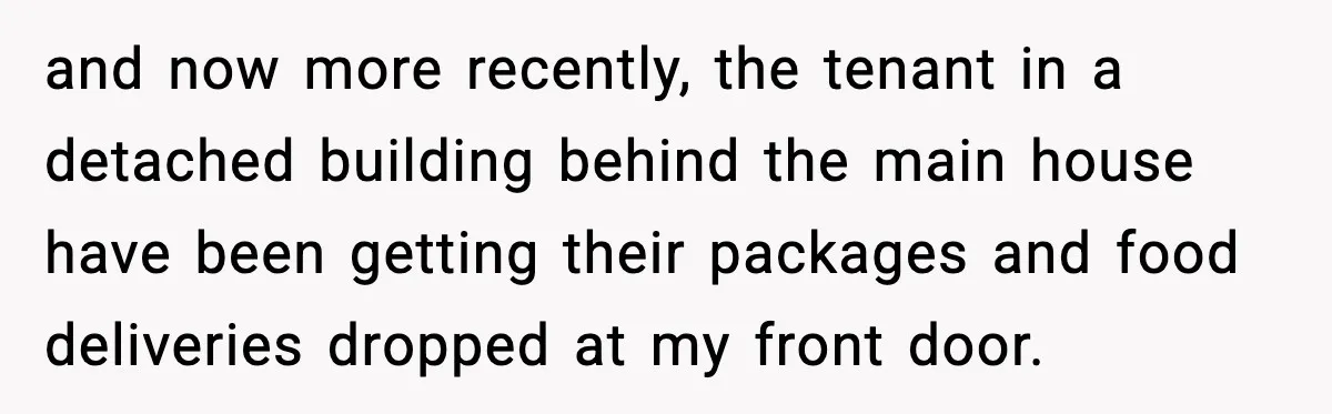 and now more recently, the tenant in a detached building behind the main house have been getting their packages and food deliveries dropped at my front door.