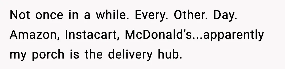 Not once in a while. Every. Other. Day. Amazon, Instacart, McDonald’s...apparently my porch is the delivery hub.