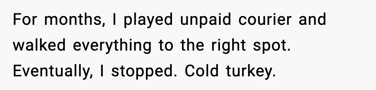 For months, I played unpaid courier and walked everything to the right spot. Eventually, I stopped. Cold turkey.