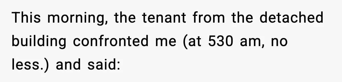 This morning, the tenant from the detached building confronted me (at 530 am, no less.) and said: