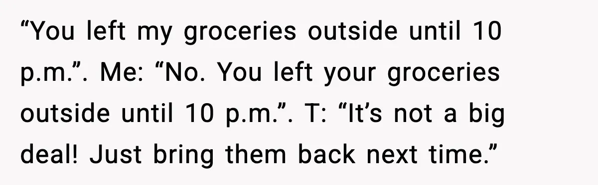 “You left my groceries outside until 10 p.m.”. Me: “No. You left your groceries outside until 10 p.m.”. T: “It’s not a big deal! Just bring them back next time.”