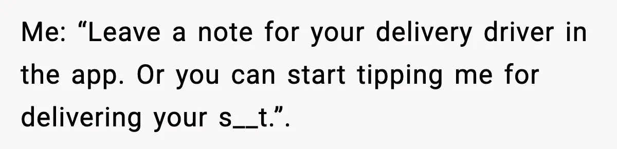 Me: “Leave a note for your delivery driver in the app. Or you can start tipping me for delivering your s__t.”.