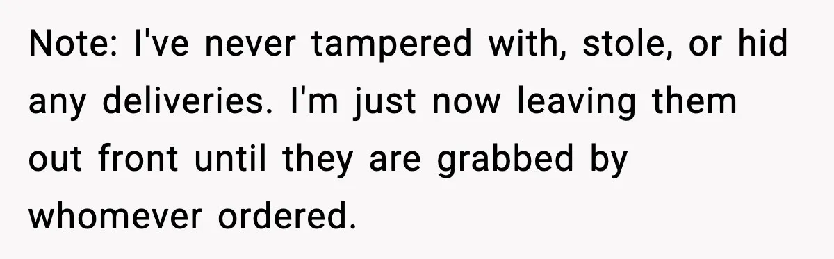 Note: I've never tampered with, stole, or hid any deliveries. I'm just now leaving them out front until they are grabbed by whomever ordered.