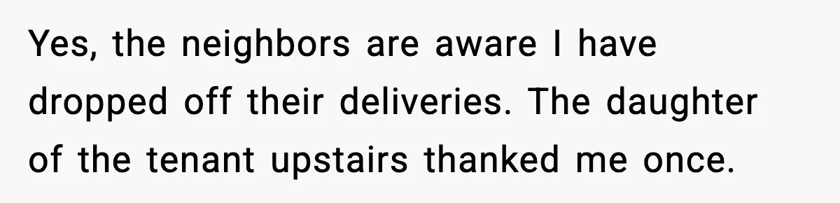 Yes, the neighbors are aware I have dropped off their deliveries. The daughter of the tenant upstairs thanked me once.