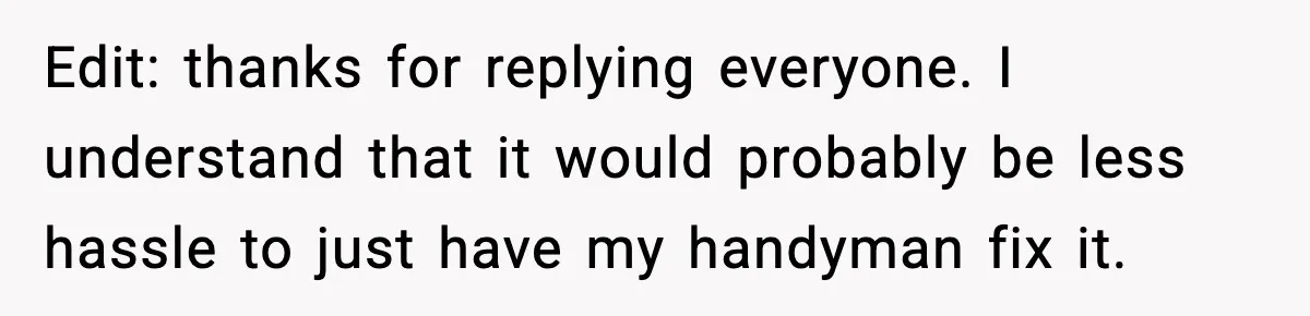 Edit: thanks for replying everyone. I understand that it would probably be less hassle to just have my handyman fix it.
