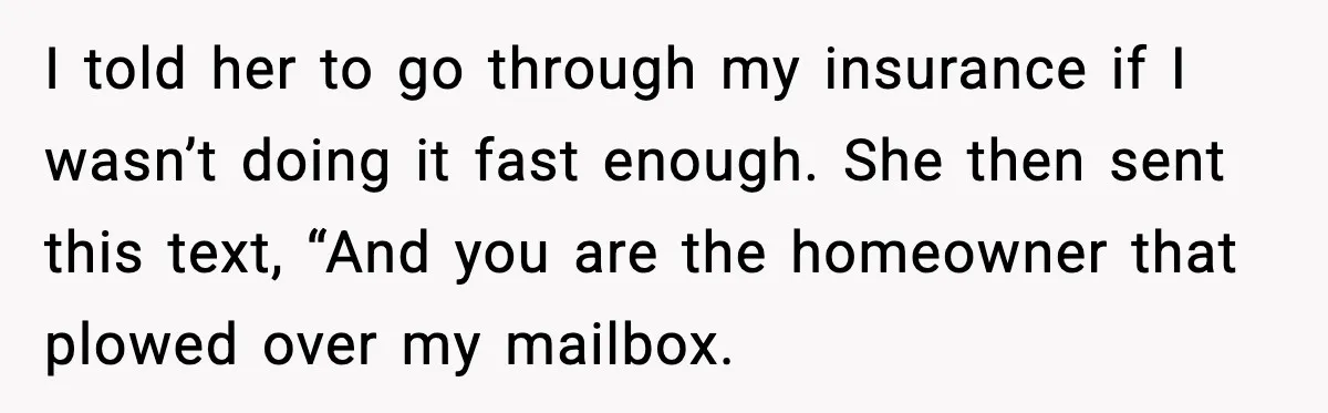 I told her to go through my insurance if I wasn’t doing it fast enough. She then sent this text, “And you are the homeowner that plowed over my mailbox.