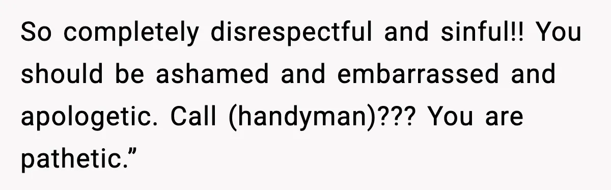 So completely disrespectful and sinful!! You should be ashamed and embarrassed and apologetic. Call (handyman)??? You are pathetic.”