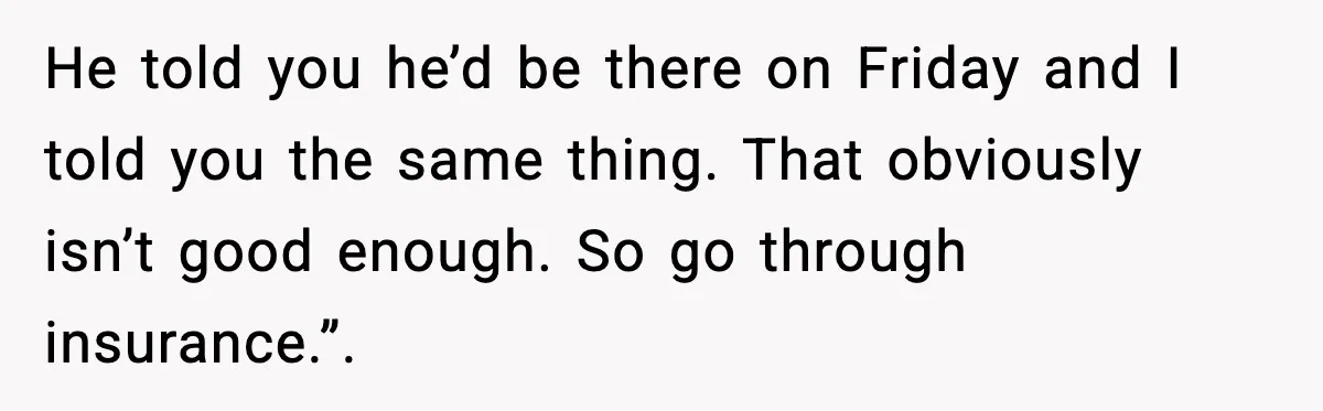 He told you he’d be there on Friday and I told you the same thing. That obviously isn’t good enough. So go through insurance.”.