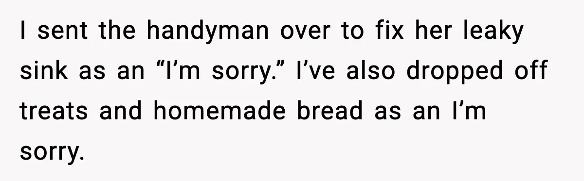 I sent the handyman over to fix her leaky sink as an “I’m sorry.” I’ve also dropped off treats and homemade bread as an I’m sorry.