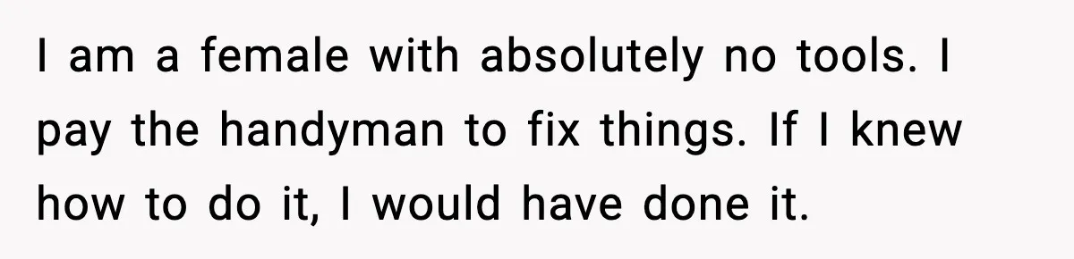 I am a female with absolutely no tools. I pay the handyman to fix things. If I knew how to do it, I would have done it.
