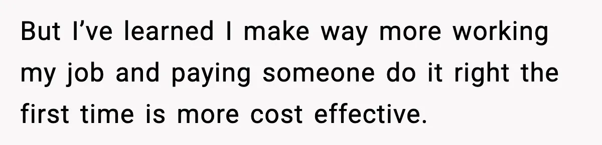 But I’ve learned I make way more working my job and paying someone do it right the first time is more cost effective.