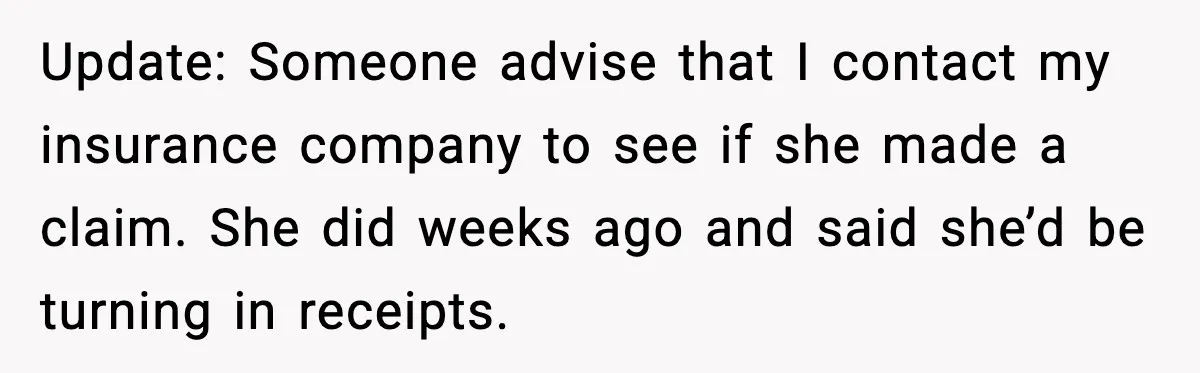 Update: Someone advise that I contact my insurance company to see if she made a claim. She did weeks ago and said she’d be turning in receipts.