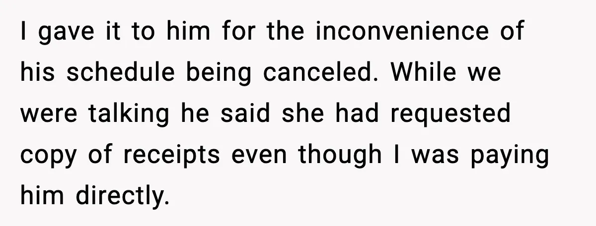 I gave it to him for the inconvenience of his schedule being canceled. While we were talking he said she had requested copy of receipts even though I was paying...