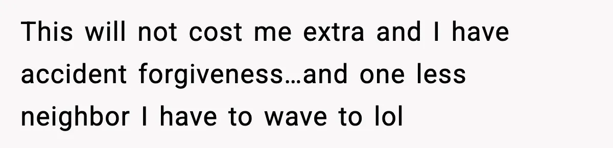 This will not cost me extra and I have accident forgiveness…and one less neighbor I have to wave to lol