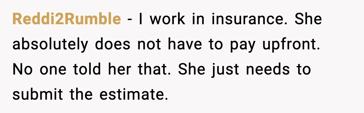 Reddi2Rumble - I work in insurance. She absolutely does not have to pay upfront. No one told her that. She just needs to submit the estimate.