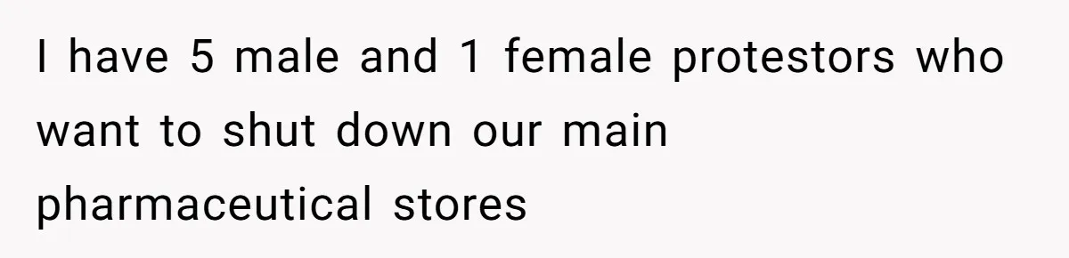 I have 5 male and 1 female protestors who want to shut down our main pharmaceutical stores
